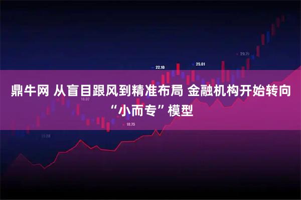 鼎牛网 从盲目跟风到精准布局 金融机构开始转向“小而专”模型