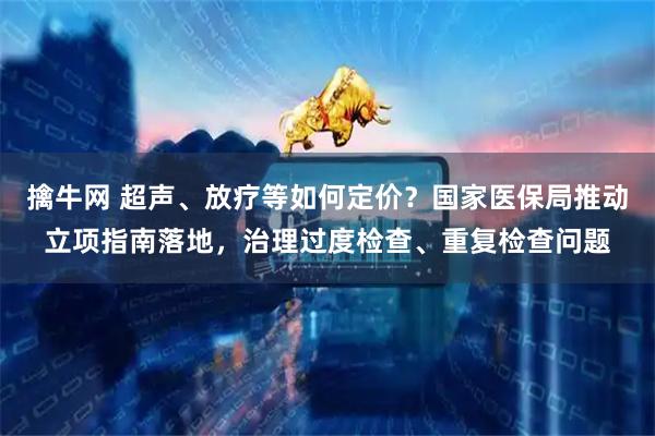 擒牛网 超声、放疗等如何定价？国家医保局推动立项指南落地，治理过度检查、重复检查问题