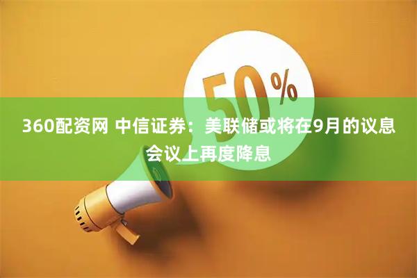 360配资网 中信证券：美联储或将在9月的议息会议上再度降息