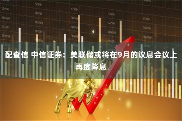 配查信 中信证券：美联储或将在9月的议息会议上再度降息