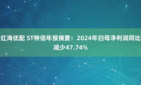 红海优配 ST特信年报摘要：2024年归母净利润同比减少47.74%