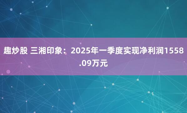趣炒股 三湘印象：2025年一季度实现净利润1558.09万元