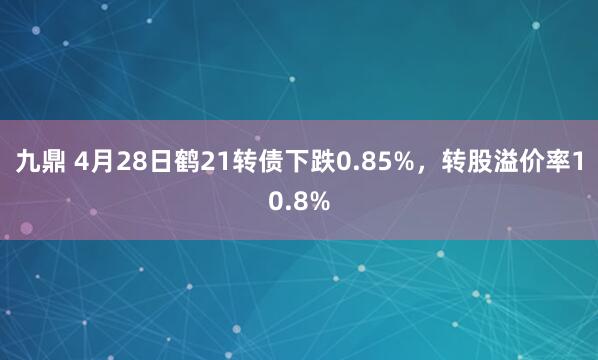 九鼎 4月28日鹤21转债下跌0.85%，转股溢价率10.8%
