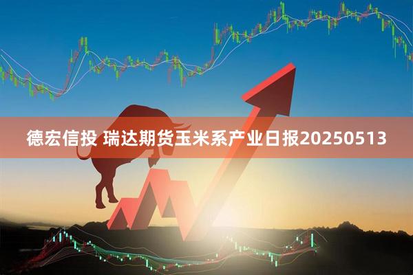 德宏信投 瑞达期货玉米系产业日报20250513
