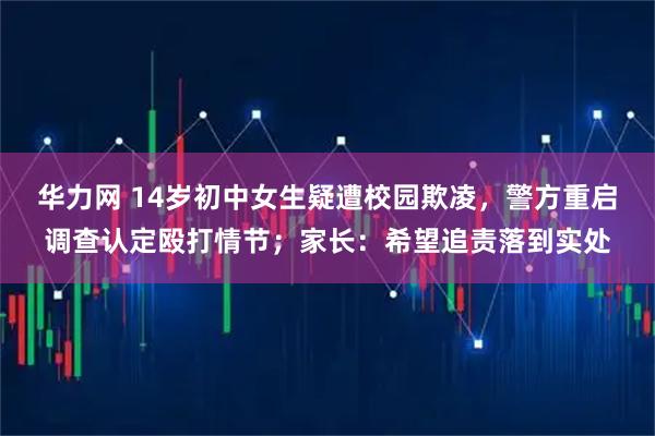 华力网 14岁初中女生疑遭校园欺凌，警方重启调查认定殴打情节；家长：希望追责落到实处