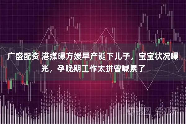 广盛配资 港媒曝方媛早产诞下儿子，宝宝状况曝光，孕晚期工作太拼曾喊累了