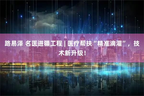 路易泽 名医进疆工程 | 医疗帮扶“精准滴灌”，技术新升级！