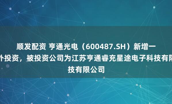 顺发配资 亨通光电（600487.SH）新增一起对外投资，被投资公司为江苏亨通睿充星途电子科技有限公司