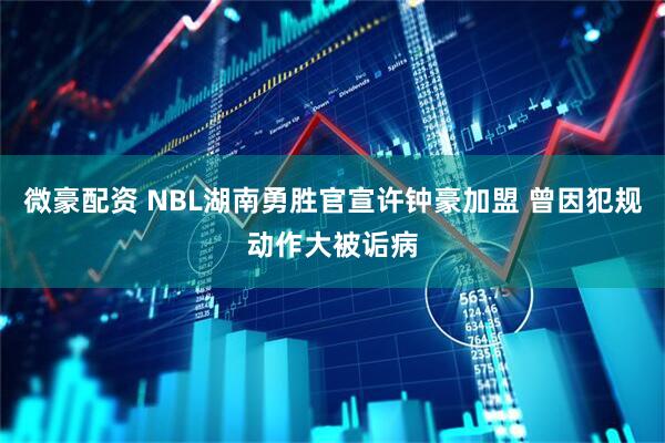 微豪配资 NBL湖南勇胜官宣许钟豪加盟 曾因犯规动作大被诟病