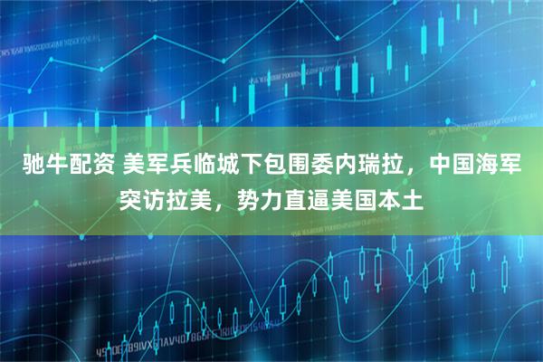 驰牛配资 美军兵临城下包围委内瑞拉，中国海军突访拉美，势力直逼美国本土