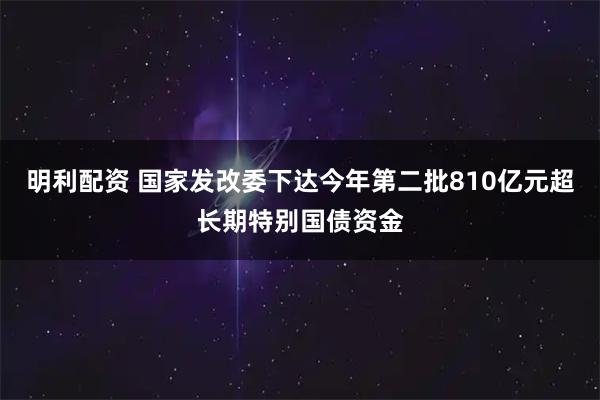 明利配资 国家发改委下达今年第二批810亿元超长期特别国债资金