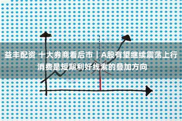 益丰配资 十大券商看后市｜A股有望继续震荡上行 消费是短期利好线索的叠加方向