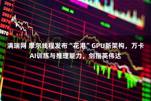 满瑞网 摩尔线程发布“花港”GPU新架构，万卡AI训练与推理能力，剑指英伟达