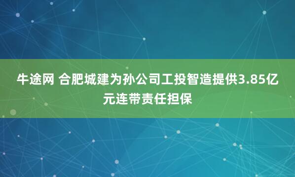 牛途网 合肥城建为孙公司工投智造提供3.85亿元连带责任担保