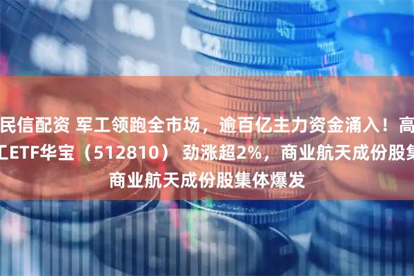 民信配资 军工领跑全市场，逾百亿主力资金涌入！高人气军工ETF华宝（512810） 劲涨超2%，商业航天成份股集体爆发