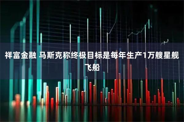 祥富金融 马斯克称终极目标是每年生产1万艘星舰飞船