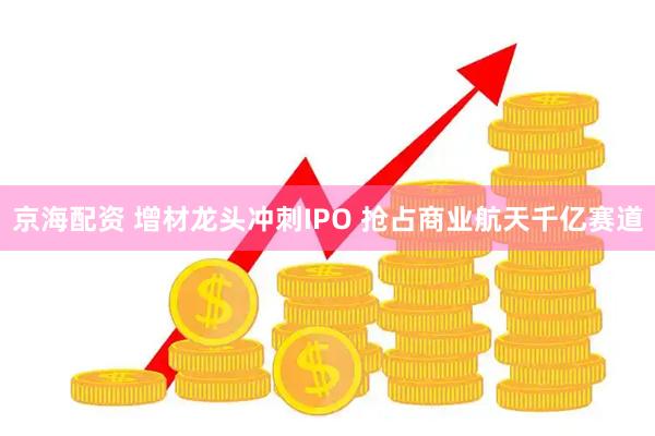 京海配资 增材龙头冲刺IPO 抢占商业航天千亿赛道