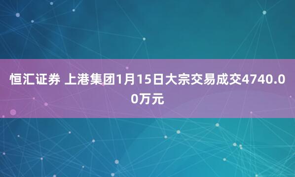 恒汇证券 上港集团1月15日大宗交易成交4740.00万元